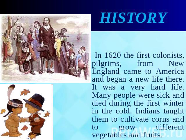 History In 1620 the first colonists, pilgrims, from New England came to America and began a new life there. It was a very hard life. Many people were sick and died during the first winter in the cold. Indians taught them to cultivate corns and to gr…