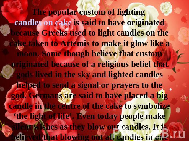 The popular custom of lighting candles on cake is said to have originated because Greeks used to light candles on the cake taken to Artemis to make it glow like a moon. Some though believe that custom originated because of a religious belief that go…