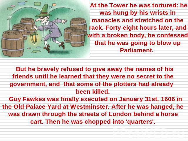 At the Tower he was tortured: he was hung by his wrists in manacles and stretched on the rack. Forty eight hours later, and with a broken body, he confessed that he was going to blow up Parliament. But he bravely refused to give away the names of hi…