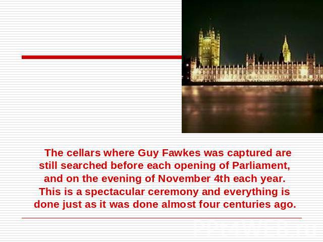 The cellars where Guy Fawkes was captured are still searched before each opening of Parliament, and on the evening of November 4th each year. This is a spectacular ceremony and everything is done just as it was done almost four centuries ago.