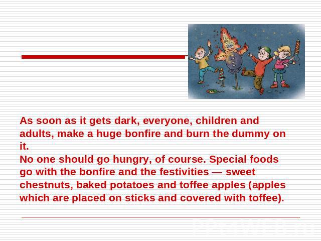 As soon as it gets dark, everyone, children and adults, make a huge bonfire and burn the dummy on it. No one should go hungry, of course. Special foods go with the bonfire and the festivities — sweet chestnuts, baked potatoes and toffee apples (appl…