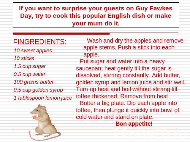 If you want to surprise your guests on Guy Fawkes Day, try to cook this popular English dish or make your mum do it. INGREDIENTS:10 sweet apples10 sticks1,5 cup sugar0,5 cup water100 grams butter0,5 cup golden syrup 1 tablespoon lemon juice Wash and…