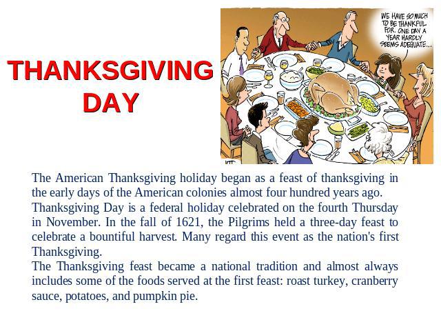 THANKSGIVING DAY The American Thanksgiving holiday began as a feast of thanksgiving in the early days of the American colonies almost four hundred years ago. Thanksgiving Day is a federal holiday celebrated on the fourth Thursday in November. In the…