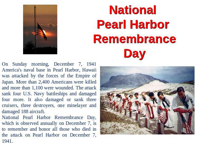 National Pearl Harbor Remembrance Day On Sunday morning, December 7, 1941 America's naval base in Pearl Harbor, Hawaii was attacked by the forces of the Empire of Japan. More than 2,400 Americans were killed and more than 1,100 were wounded. The att…