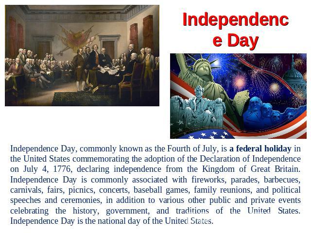 Independence Day Independence Day, commonly known as the Fourth of July, is a federal holiday in the United States commemorating the adoption of the Declaration of Independence on July 4, 1776, declaring independence from the Kingdom of Great Britai…