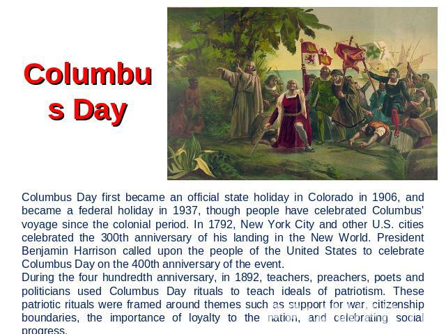 Columbus Day Columbus Day first became an official state holiday in Colorado in 1906, and became a federal holiday in 1937, though people have celebrated Columbus' voyage since the colonial period. In 1792, New York City and other U.S. cities celebr…