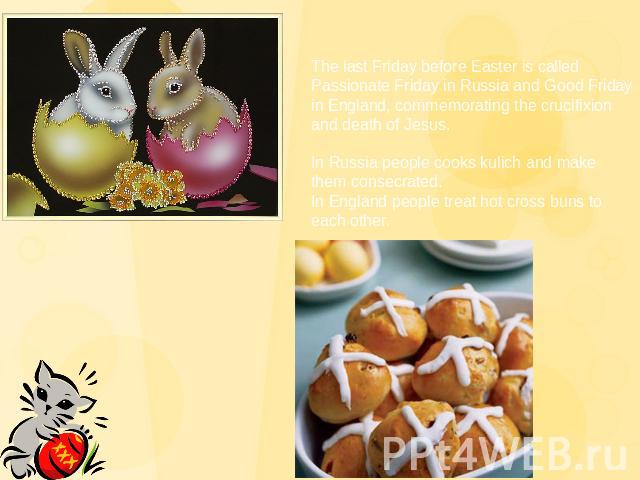 The last Friday before Easter is called Passionate Friday in Russia and Good Friday in England, commemorating the crucifixion and death of Jesus.In Russia people cooks kulich and make them consecrated.In England people treat hot cross buns to each other.