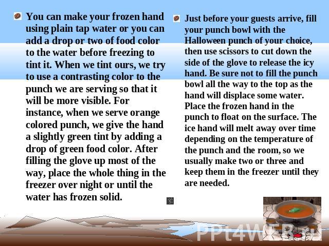 You can make your frozen hand using plain tap water or you can add a drop or two of food color to the water before freezing to tint it. When we tint ours, we try to use a contrasting color to the punch we are serving so that it will be more visible.…