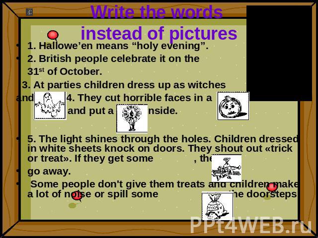 Write the words instead of pictures 1. Hallowe’en means “holy evening”.2. British people celebrate it on the 31st of October. 3. At parties children dress up as witchesand . 4. They cut horrible faces in a and put a inside.5. The light shines throug…