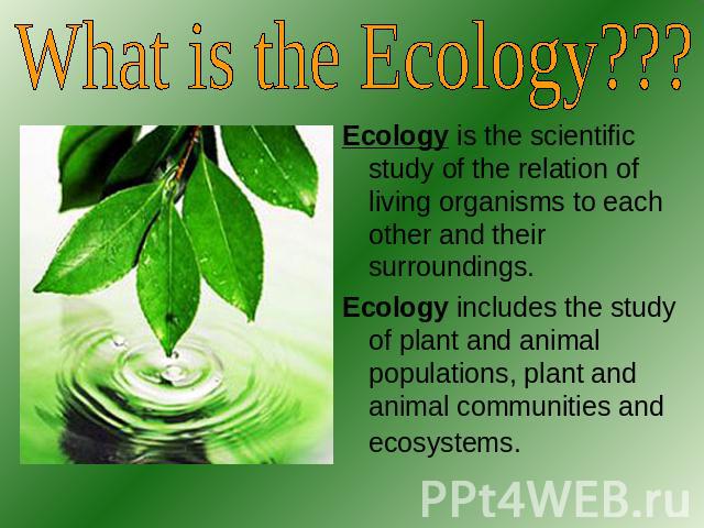 What is the Ecology??? Ecology is the scientific study of the relation of living organisms to each other and their surroundings.Ecology includes the study of plant and animal populations, plant and animal communities and ecosystems.
