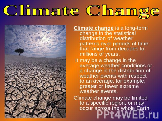 Climate Change Climate change is a long-term change in the statistical distribution of weather patterns over periods of time that range from decades to millions of years. It may be a change in the average weather conditions or a change in the distri…