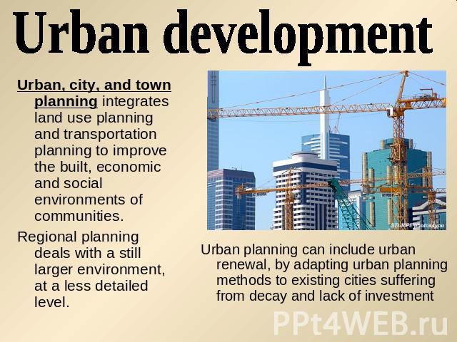 Urban development Urban, city, and town planning integrates land use planning and transportation planning to improve the built, economic and social environments of communities. Regional planning deals with a still larger environment, at a less detai…