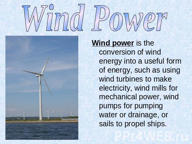 Wind Power Wind power is the conversion of wind energy into a useful form of energy, such as using wind turbines to make electricity, wind mills for mechanical power, wind pumps for pumping water or drainage, or sails to propel ships.