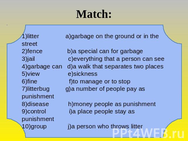 Match: 1)litter a)garbage on the ground or in the street 2)fence b)a special can for garbage3)jail c)everything that a person can see4)garbage can d)a walk that separates two places5)view e)sickness6)fine f)to manage or to stop7)litterbug g)a number…