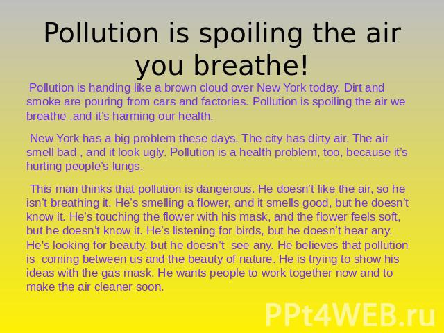 Pollution is spoiling the air you breathe! Pollution is handing like a brown cloud over New York today. Dirt and smoke are pouring from cars and factories. Pollution is spoiling the air we breathe ,and it’s harming our health. New York has a big pro…