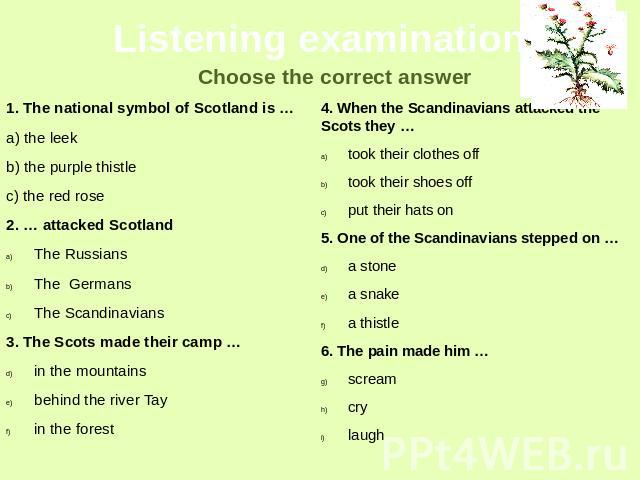 Listening examination Choose the correct answer 1. The national symbol of Scotland is …a) the leekb) the purple thistlec) the red rose2. … attacked ScotlandThe RussiansThe GermansThe Scandinavians3. The Scots made their camp …in the mountainsbehind …