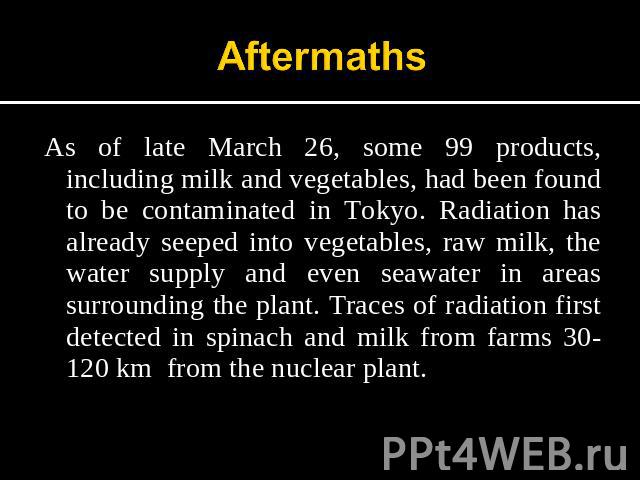 Aftermaths As of late March 26, some 99 products, including milk and vegetables, had been found to be contaminated in Tokyo. Radiation has already seeped into vegetables, raw milk, the water supply and even seawater in areas surrounding the plant. T…