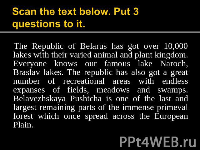 Scan the text below. Put 3 questions to it. The Republic of Belarus has got over 10,000 lakes with their varied animal and plant kingdom. Everyone knows our famous lake Naroch, Braslav lakes. The republic has also got a great number of recreational …