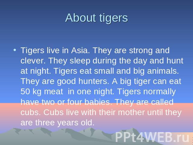 About tigers Tigers live in Asia. They are strong and clever. They sleep during the day and hunt at night. Tigers eat small and big animals. They are good hunters. A big tiger can eat 50 kg meat in one night. Tigers normally have two or four babies.…