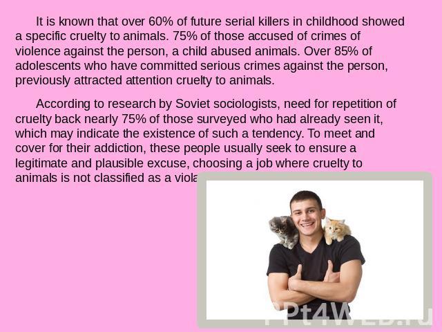 It is known that over 60% of future serial killers in childhood showed a specific cruelty to animals. 75% of those accused of crimes of violence against the person, a child abused animals. Over 85% of adolescents who have committed serious crimes ag…