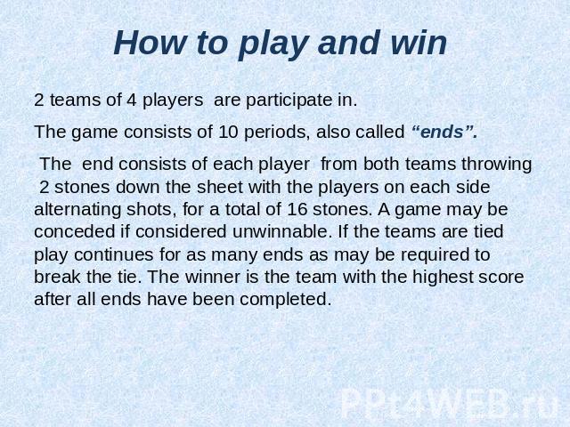 How to play and win 2 teams of 4 players are participate in.The game consists of 10 periods, also called “ends”. The end consists of each player from both teams throwing 2 stones down the sheet with the players on each side alternating shots, for a …