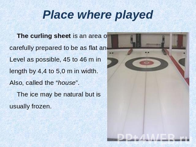 Place where played The curling sheet is an area of ice,carefully prepared to be as flat andLevel as possible, 45 to 46 m in length by 4,4 to 5,0 m in width. Also, called the “house”. The ice may be natural but is usually frozen.
