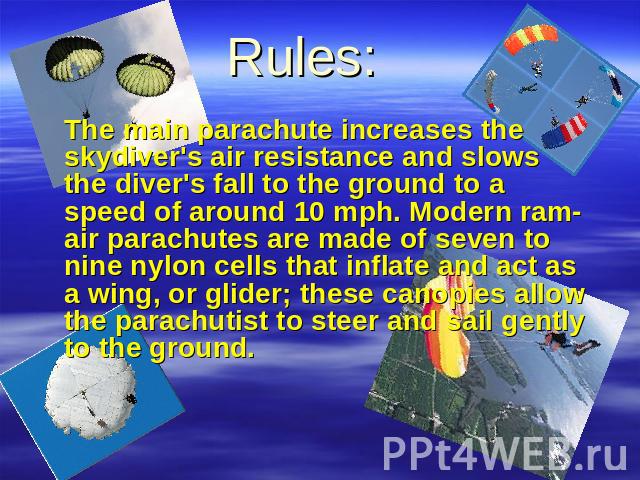 Rules: The main parachute increases the skydiver's air resistance and slows the diver's fall to the ground to a speed of around 10 mph. Modern ram-air parachutes are made of seven to nine nylon cells that inflate and act as a wing, or glider; these …