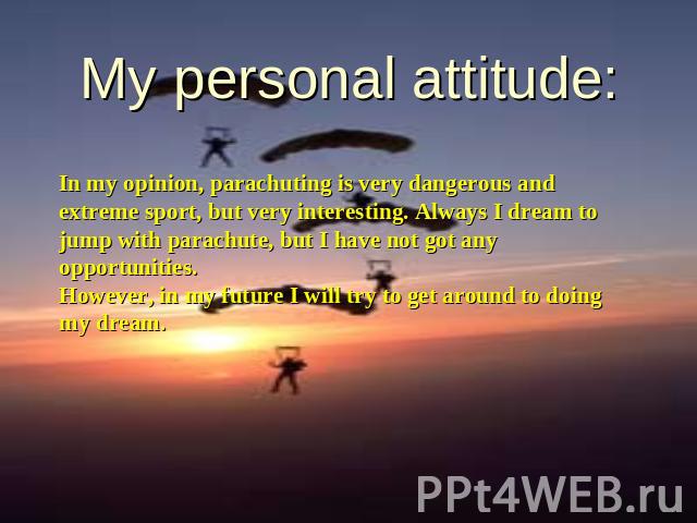 My personal attitude: In my opinion, parachuting is very dangerous and extreme sport, but very interesting. Always I dream to jump with parachute, but I have not got any opportunities.However, in my future I will try to get around to doing my dream.