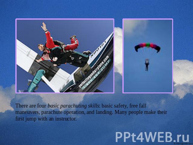 There are four basic parachuting skills: basic safety, free fall maneuvers, parachute operation, and landing. Many people make their first jump with an instructor.
