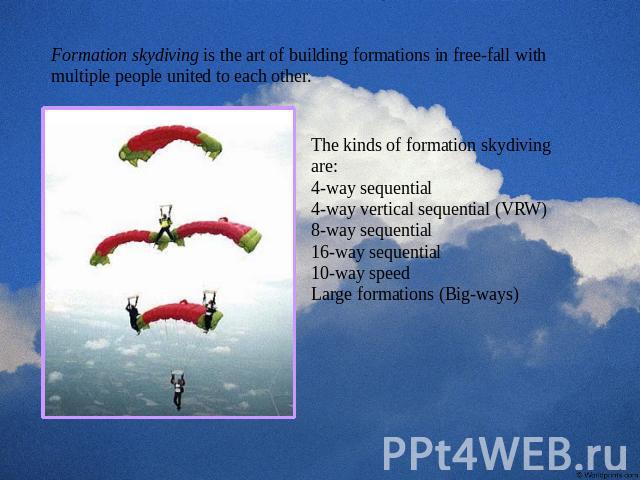 Formation skydiving is the art of building formations in free-fall with multiple people united to each other. The kinds of formation skydiving are:4-way sequential 4-way vertical sequential (VRW) 8-way sequential 16-way sequential 10-way speed Large…
