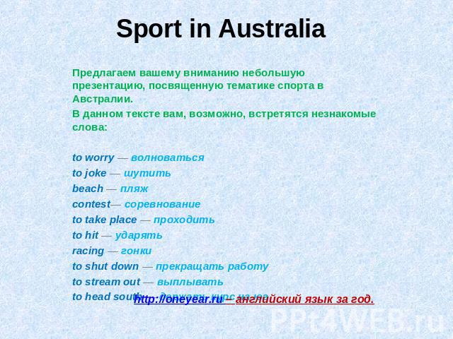 Sport in Australia Предлагаем вашему вниманию небольшую презентацию, посвященную тематике спорта в Австралии. В данном тексте вам, возможно, встретятся незнакомые слова:to worry — волноваться to joke — шутить beach — пляж contest— соревнование to ta…