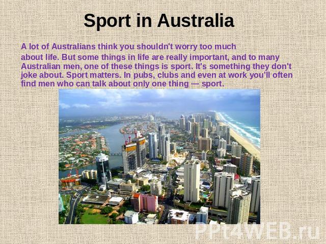Sport in Australia A lot of Australians think you shouldn't worry too much about life. But some things in life are really important, and to many Australian men, one of these things is sport. It's something they don't joke about. Sport matters. In pu…