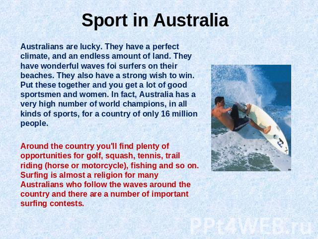 Sport in Australia Australians are lucky. They have a perfect climate, and an endless amount of land. They have wonderful waves foi surfers on their beaches. They also have a strong wish to win. Put these together and you get a lot of good sportsmen…