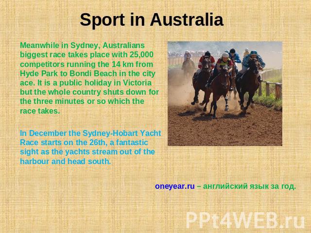Sport in Australia Meanwhile in Sydney, Australians biggest race takes place with 25,000 competitors running the 14 km from Hyde Park to Bondi Beach in the city ace. It is a public holiday in Victoria but the whole country shuts down for the three m…