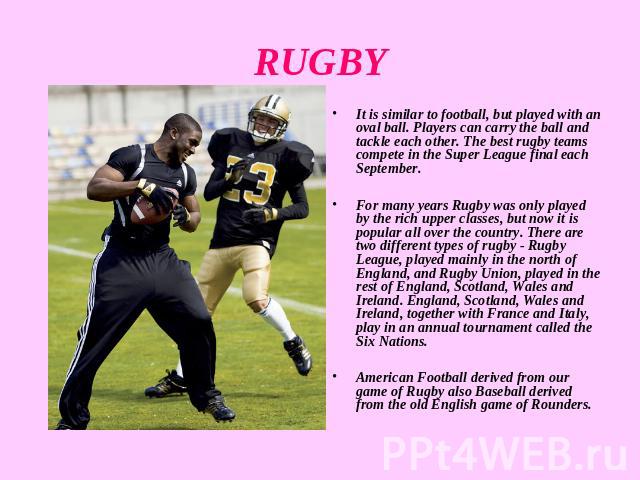 RUGBY It is similar to football, but played with an oval ball. Players can carry the ball and tackle each other. The best rugby teams compete in the Super League final each September. For many years Rugby was only played by the rich upper classes, b…