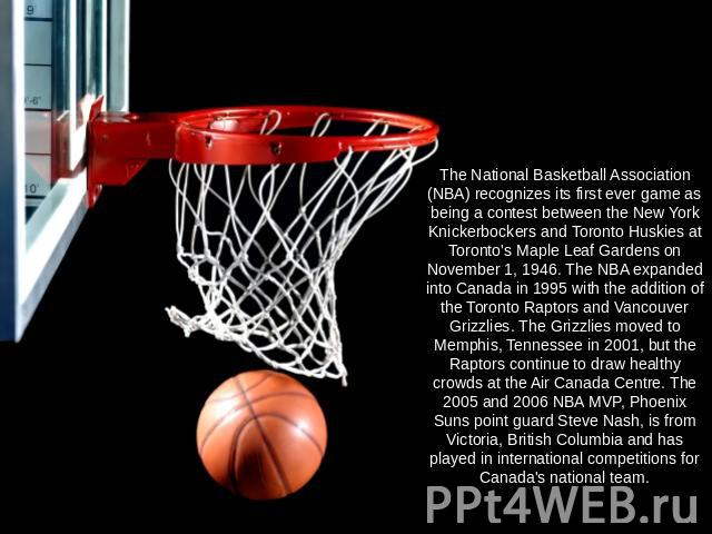 The National Basketball Association (NBA) recognizes its first ever game as being a contest between the New York Knickerbockers and Toronto Huskies at Toronto's Maple Leaf Gardens on November 1, 1946. The NBA expanded into Canada in 1995 with the ad…