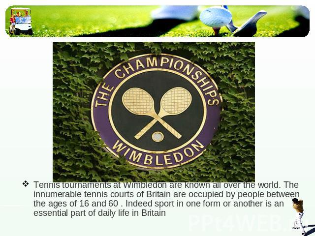 Tennis tournaments at Wimbledon are known all over the world. The innumerable tennis courts of Britain are occupied by people between the ages of 16 and 60 . Indeed sport in one form or another is an essential part of daily life in Britain