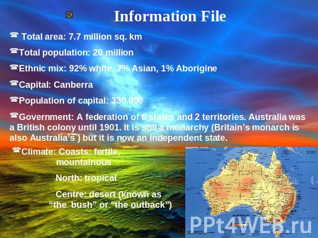 Information File Total area: 7.7 million sq. kmTotal population: 20 millionEthnic mix: 92% white, 7% Asian, 1% AborigineCapital: CanberraPopulation of capital: 330.000Government: A federation of 6 states and 2 territories. Australia was a British co…