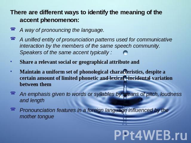 There are different ways to identify the meaning of the accent phenomenon:A way of pronouncing the language.A unified entity of pronunciation patterns used for communicative interaction by the members of the same speech community. Speakers of the sa…