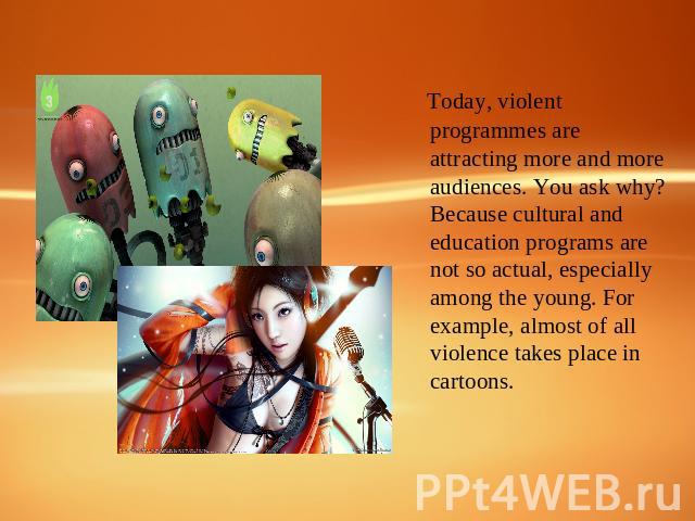 Today, violent programmes are attracting more and more audiences. You ask why? Because cultural and education programs are not so actual, especially among the young. For example, almost of all violence takes place in cartoons.