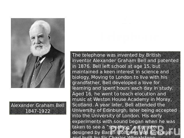 Alexander Graham Bell1847-1922 2. Telephone The telephone was invented by British inventor Alexander Graham Bell and patented in 1876. Bell left school at age 15, but maintained a keen interest in science and biology. Moving to London to live with h…
