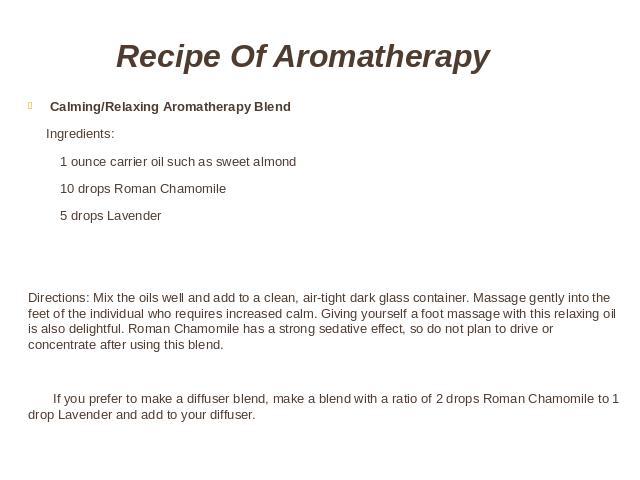 Recipe Of Aromatherapy Calming/Relaxing Aromatherapy Blend Ingredients: 1 ounce carrier oil such as sweet almond 10 drops Roman Chamomile 5 drops LavenderDirections: Mix the oils well and add to a clean, air-tight dark glass container. Massage gentl…