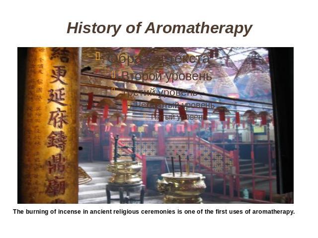 History of Aromatherapy The burning of incense in ancient religious ceremonies is one of the first uses of aromatherapy.