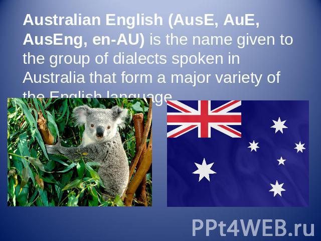 Australian English (AusE, AuE, AusEng, en-AU) is the name given to the group of dialects spoken in Australia that form a major variety of the English language