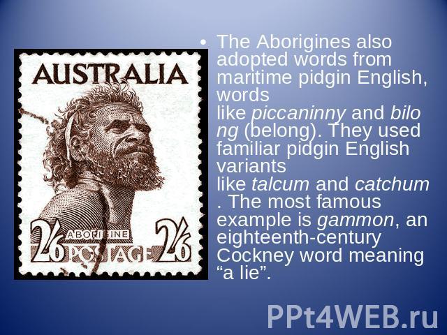 The Aborigines also adopted words from maritime pidgin English, words like piccaninny and bilong (belong). They used familiar pidgin English variants like talcum and catchum. The most famous example is gammon, an eighteenth-century Cockney word mean…
