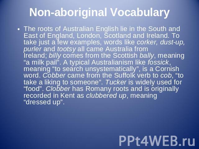 Non-aboriginal Vocabulary The roots of Australian English lie in the South and East of England, London, Scotland and Ireland. To take just a few examples, words like corker, dust-up, purler and tootsy all came Australia from Ireland; billy comes fro…