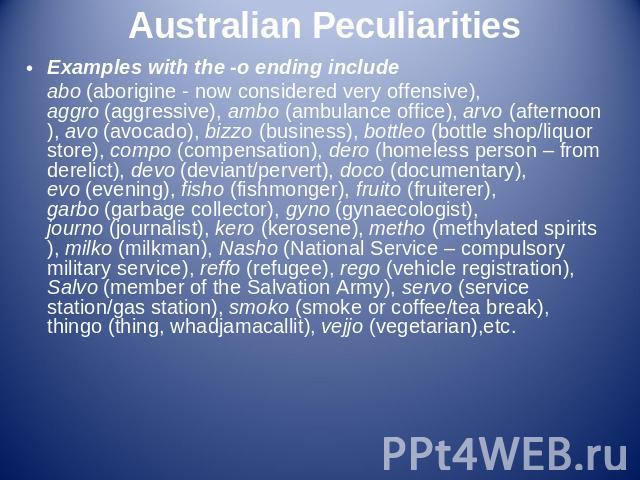 Australian Peculiarities Examples with the -o ending includeabo (aborigine - now considered very offensive), aggro (aggressive), ambo (ambulance office), arvo (afternoon), avo (avocado), bizzo (business), bottleo (bottle shop/liquor store), compo (c…