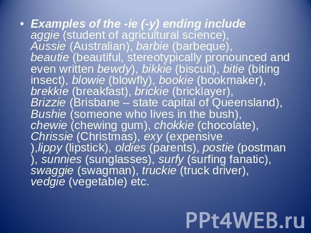 Examples of the -ie (-y) ending include aggie (student of agricultural science), Aussie (Australian), barbie (barbeque), beautie (beautiful, stereotypically pronounced and even written bewdy), bikkie (biscuit), bitie (biting insect), blowie (blowfly…