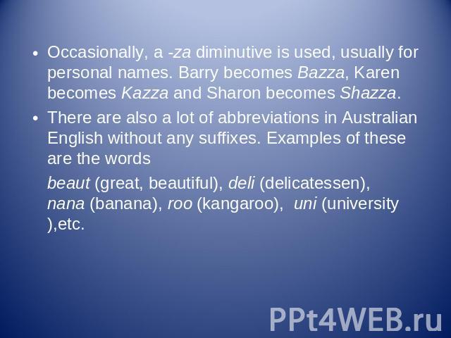 Occasionally, a -za diminutive is used, usually for personal names. Barry becomes Bazza, Karen becomes Kazza and Sharon becomes Shazza.There are also a lot of abbreviations in Australian English without any suffixes. Examples of these are the wordsb…
