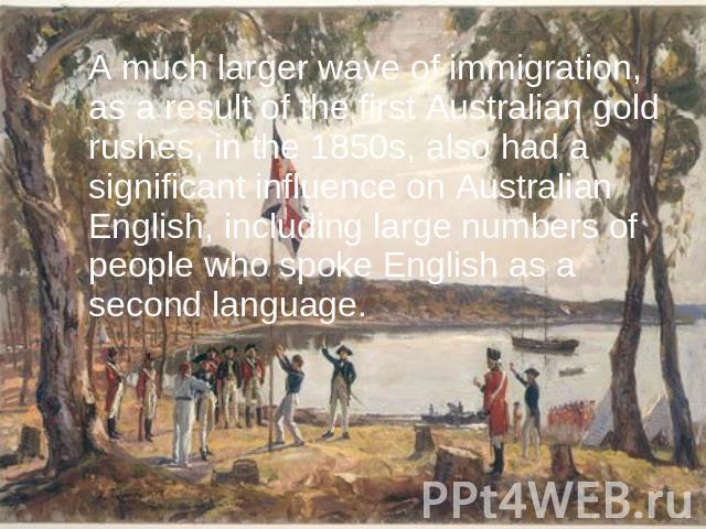 A much larger wave of immigration, as a result of the first Australian gold rushes, in the 1850s, also had a significant influence on Australian English, including large numbers of people who spoke English as a second language.